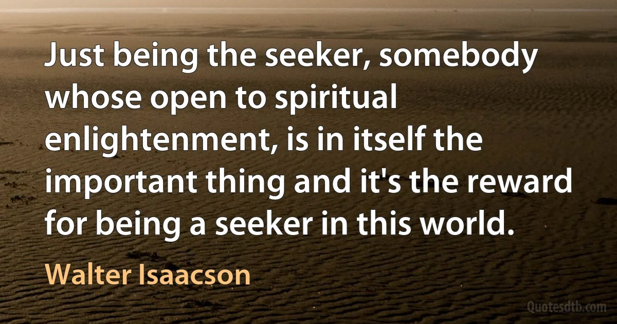 Just being the seeker, somebody whose open to spiritual enlightenment, is in itself the important thing and it's the reward for being a seeker in this world. (Walter Isaacson)