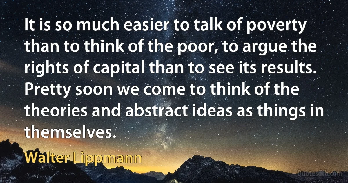 It is so much easier to talk of poverty than to think of the poor, to argue the rights of capital than to see its results. Pretty soon we come to think of the theories and abstract ideas as things in themselves. (Walter Lippmann)