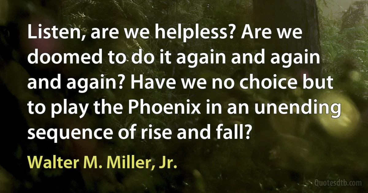 Listen, are we helpless? Are we doomed to do it again and again and again? Have we no choice but to play the Phoenix in an unending sequence of rise and fall? (Walter M. Miller, Jr.)