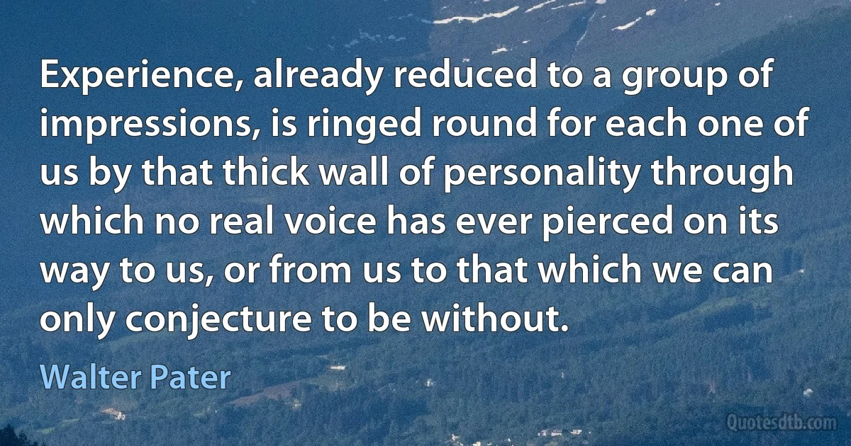 Experience, already reduced to a group of impressions, is ringed round for each one of us by that thick wall of personality through which no real voice has ever pierced on its way to us, or from us to that which we can only conjecture to be without. (Walter Pater)