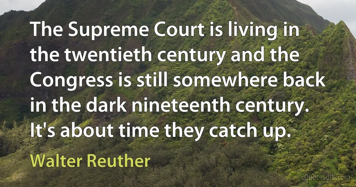 The Supreme Court is living in the twentieth century and the Congress is still somewhere back in the dark nineteenth century. It's about time they catch up. (Walter Reuther)