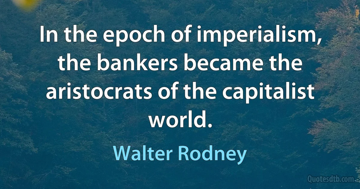 In the epoch of imperialism, the bankers became the aristocrats of the capitalist world. (Walter Rodney)