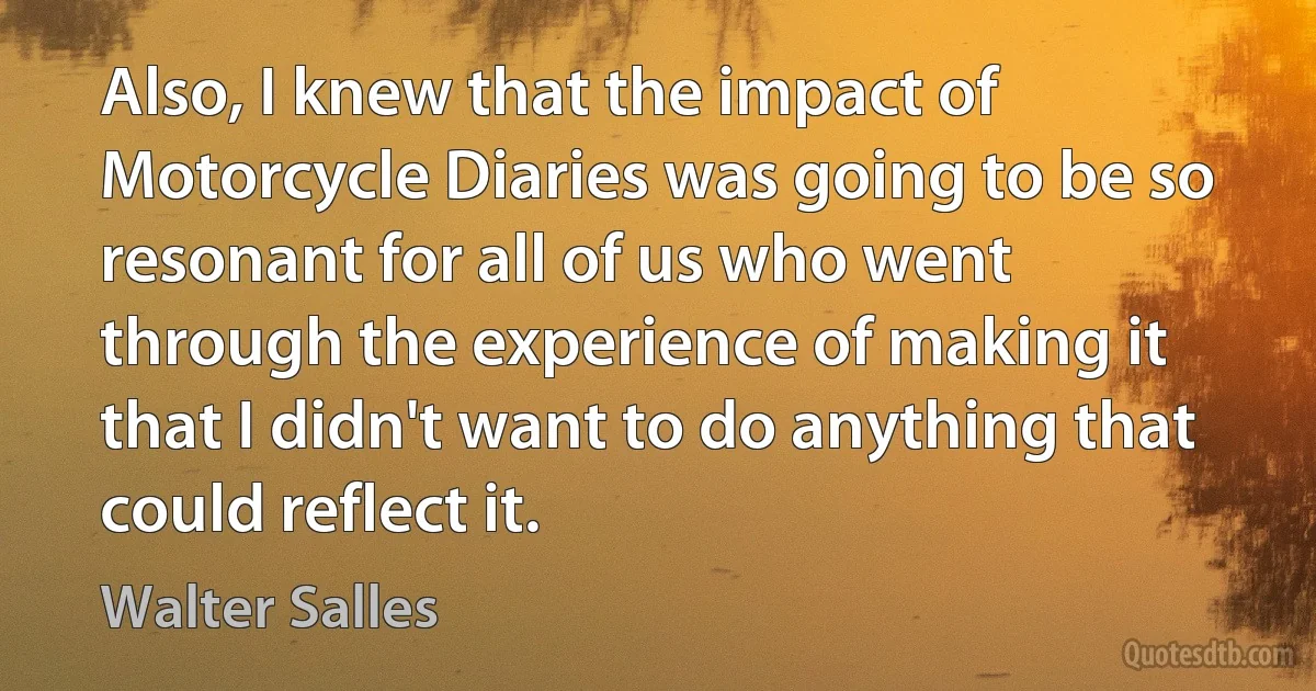 Also, I knew that the impact of Motorcycle Diaries was going to be so resonant for all of us who went through the experience of making it that I didn't want to do anything that could reflect it. (Walter Salles)