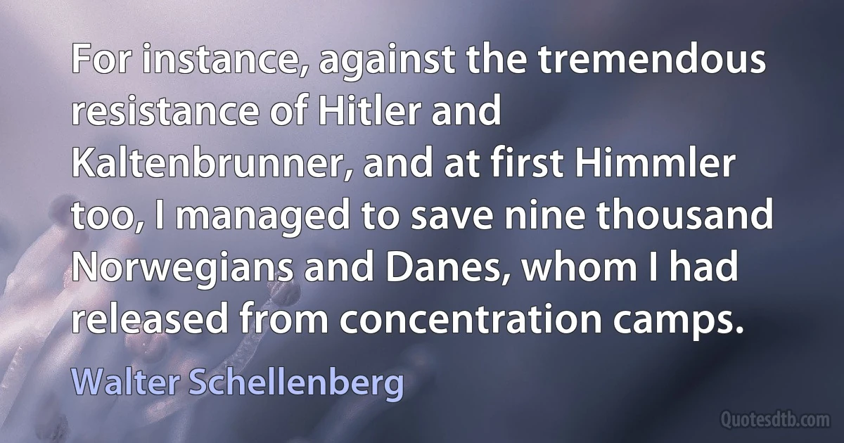 For instance, against the tremendous resistance of Hitler and Kaltenbrunner, and at first Himmler too, I managed to save nine thousand Norwegians and Danes, whom I had released from concentration camps. (Walter Schellenberg)