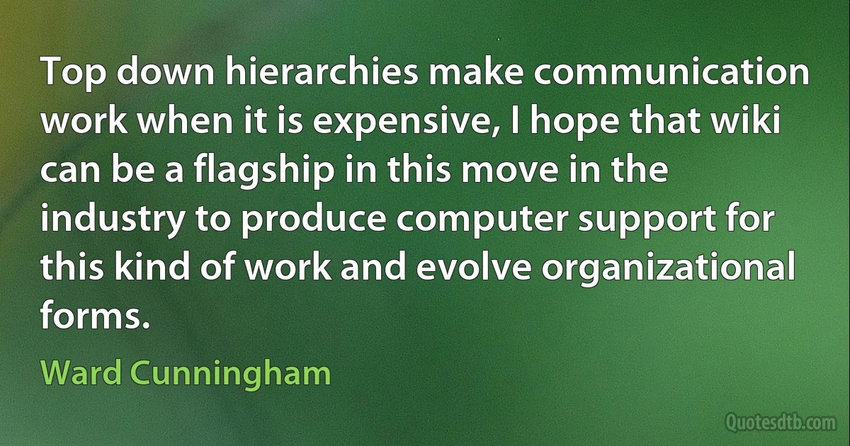 Top down hierarchies make communication work when it is expensive, I hope that wiki can be a flagship in this move in the industry to produce computer support for this kind of work and evolve organizational forms. (Ward Cunningham)