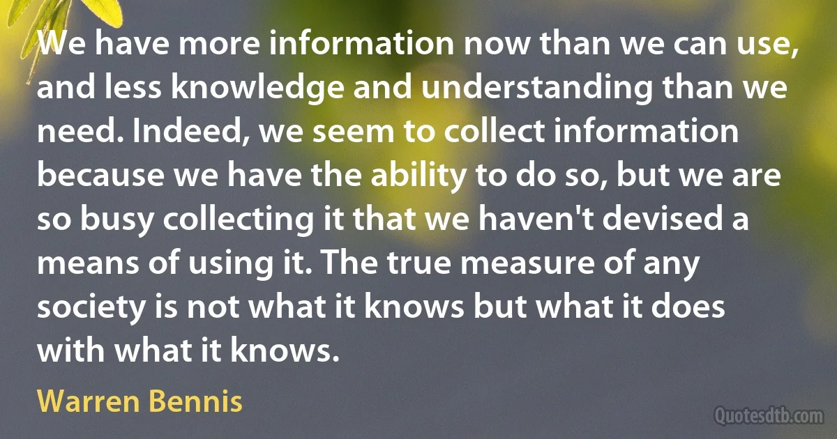 We have more information now than we can use, and less knowledge and understanding than we need. Indeed, we seem to collect information because we have the ability to do so, but we are so busy collecting it that we haven't devised a means of using it. The true measure of any society is not what it knows but what it does with what it knows. (Warren Bennis)