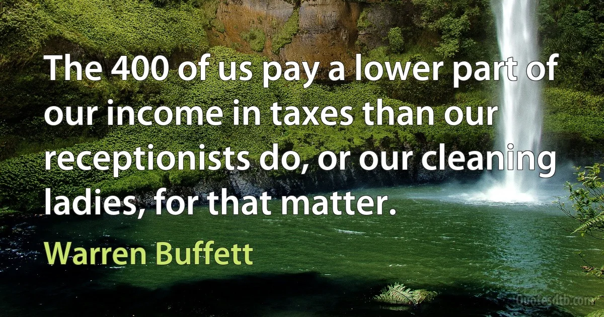 The 400 of us pay a lower part of our income in taxes than our receptionists do, or our cleaning ladies, for that matter. (Warren Buffett)