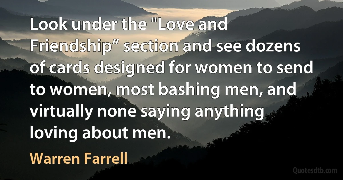 Look under the "Love and Friendship” section and see dozens of cards designed for women to send to women, most bashing men, and virtually none saying anything loving about men. (Warren Farrell)