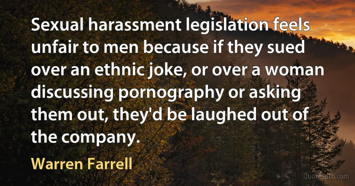 Sexual harassment legislation feels unfair to men because if they sued over an ethnic joke, or over a woman discussing pornography or asking them out, they'd be laughed out of the company. (Warren Farrell)