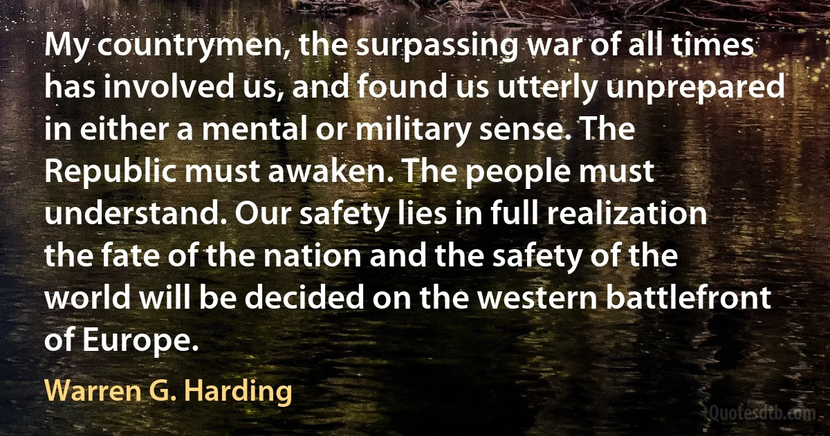 My countrymen, the surpassing war of all times has involved us, and found us utterly unprepared in either a mental or military sense. The Republic must awaken. The people must understand. Our safety lies in full realization the fate of the nation and the safety of the world will be decided on the western battlefront of Europe. (Warren G. Harding)