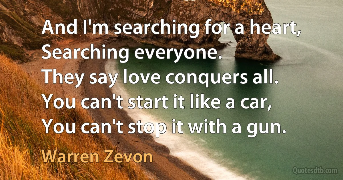 And I'm searching for a heart,
Searching everyone.
They say love conquers all.
You can't start it like a car,
You can't stop it with a gun. (Warren Zevon)