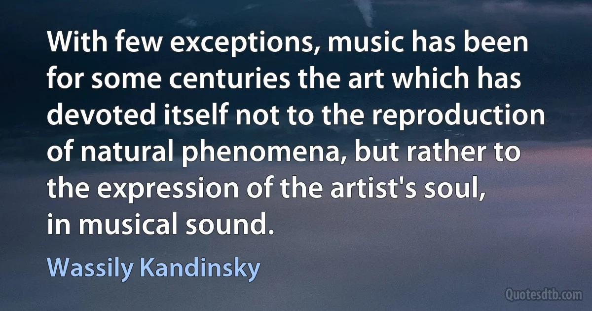 With few exceptions, music has been for some centuries the art which has devoted itself not to the reproduction of natural phenomena, but rather to the expression of the artist's soul, in musical sound. (Wassily Kandinsky)