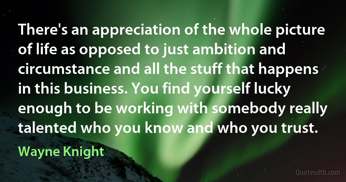 There's an appreciation of the whole picture of life as opposed to just ambition and circumstance and all the stuff that happens in this business. You find yourself lucky enough to be working with somebody really talented who you know and who you trust. (Wayne Knight)