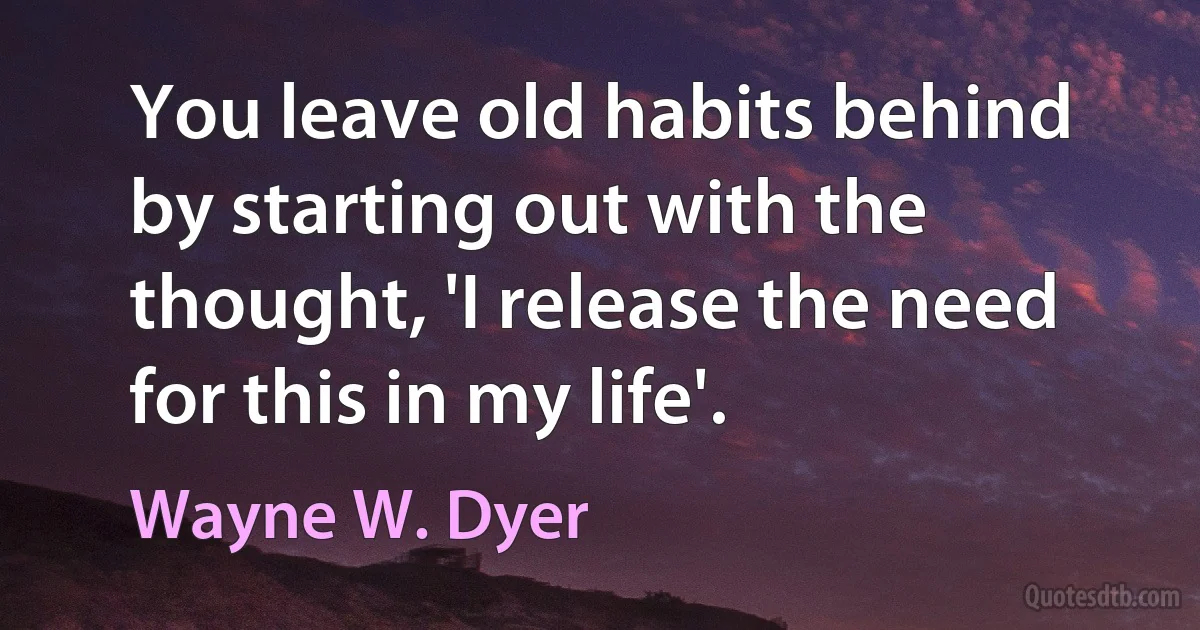 You leave old habits behind by starting out with the thought, 'I release the need for this in my life'. (Wayne W. Dyer)