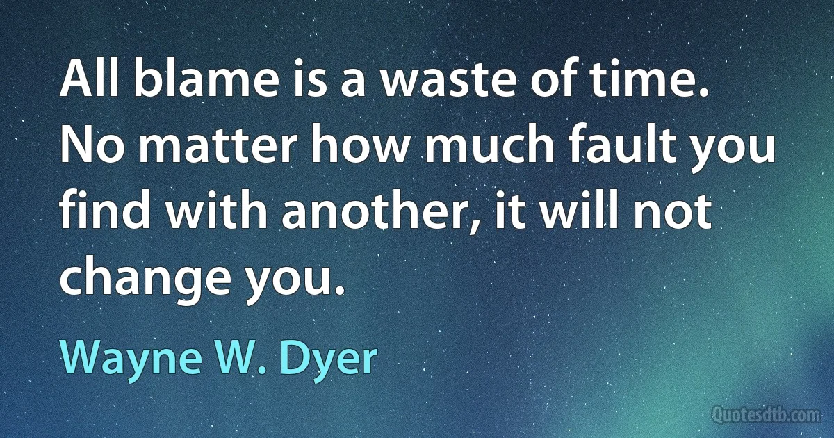 All blame is a waste of time. No matter how much fault you find with another, it will not change you. (Wayne W. Dyer)