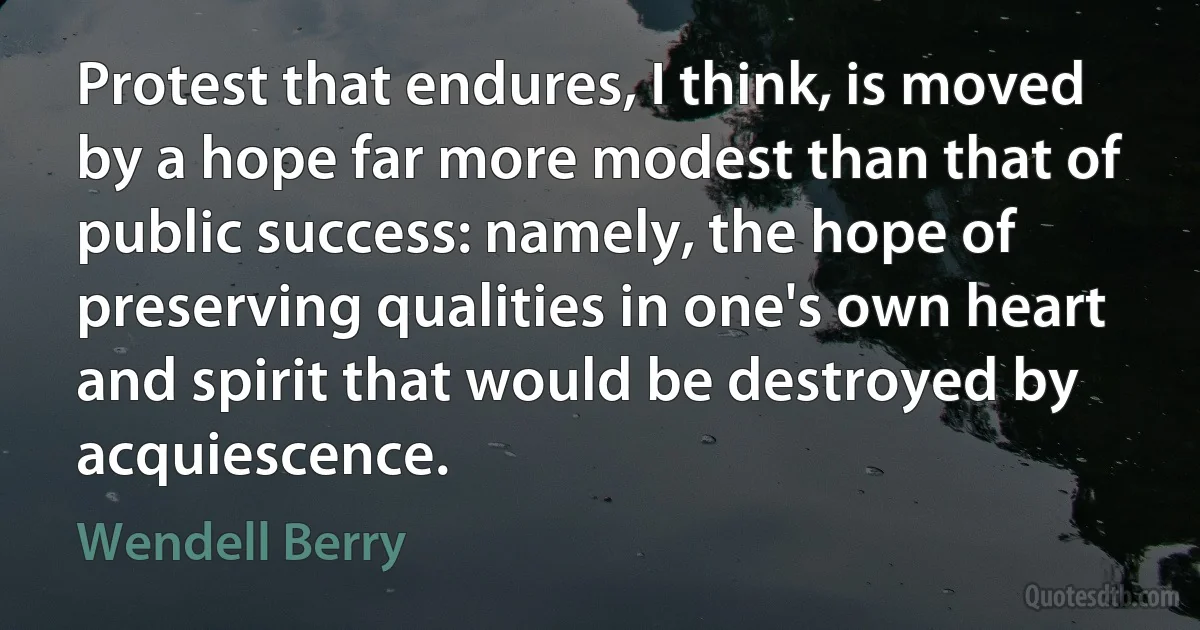 Protest that endures, I think, is moved by a hope far more modest than that of public success: namely, the hope of preserving qualities in one's own heart and spirit that would be destroyed by acquiescence. (Wendell Berry)