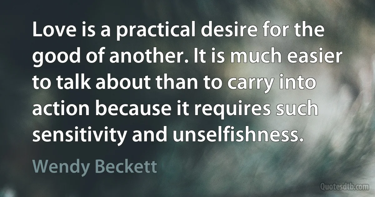 Love is a practical desire for the good of another. It is much easier to talk about than to carry into action because it requires such sensitivity and unselfishness. (Wendy Beckett)