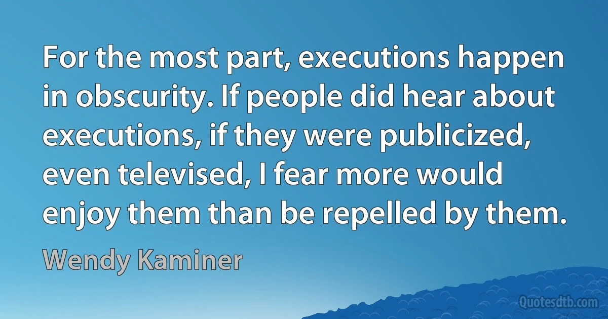 For the most part, executions happen in obscurity. If people did hear about executions, if they were publicized, even televised, I fear more would enjoy them than be repelled by them. (Wendy Kaminer)