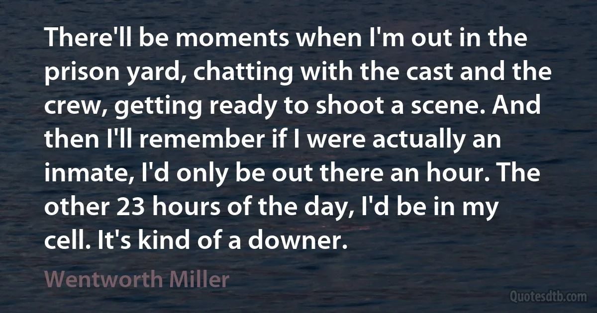 There'll be moments when I'm out in the prison yard, chatting with the cast and the crew, getting ready to shoot a scene. And then I'll remember if I were actually an inmate, I'd only be out there an hour. The other 23 hours of the day, I'd be in my cell. It's kind of a downer. (Wentworth Miller)