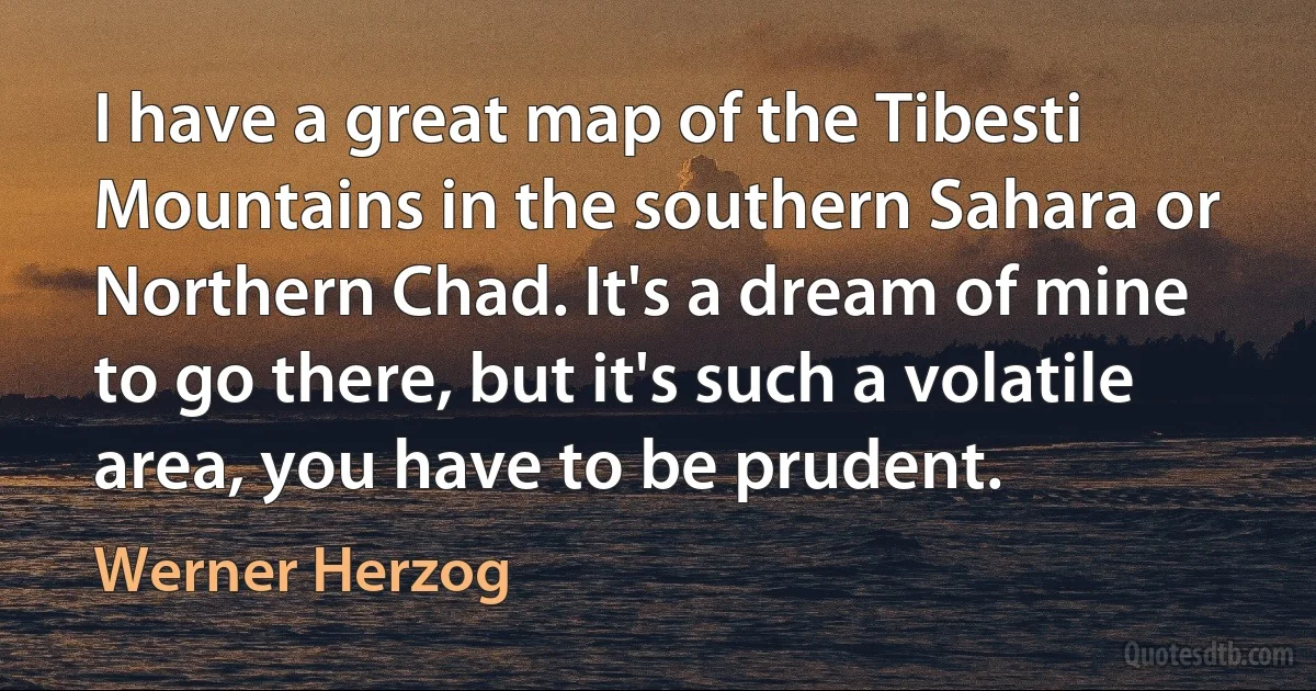 I have a great map of the Tibesti Mountains in the southern Sahara or Northern Chad. It's a dream of mine to go there, but it's such a volatile area, you have to be prudent. (Werner Herzog)