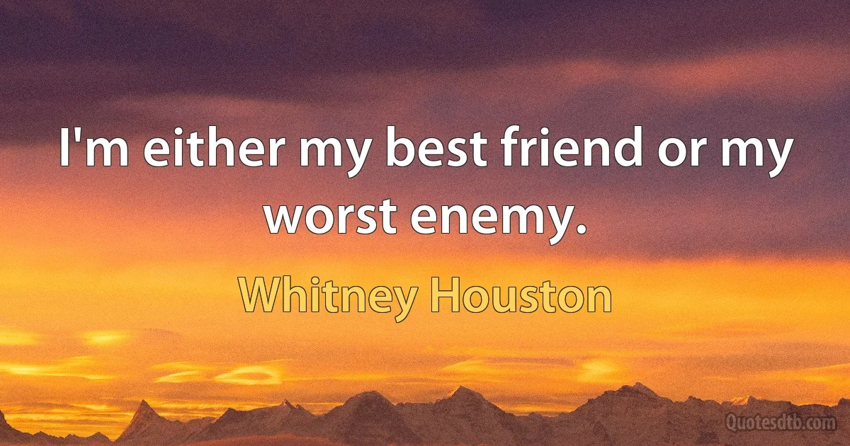 I'm either my best friend or my worst enemy. (Whitney Houston)