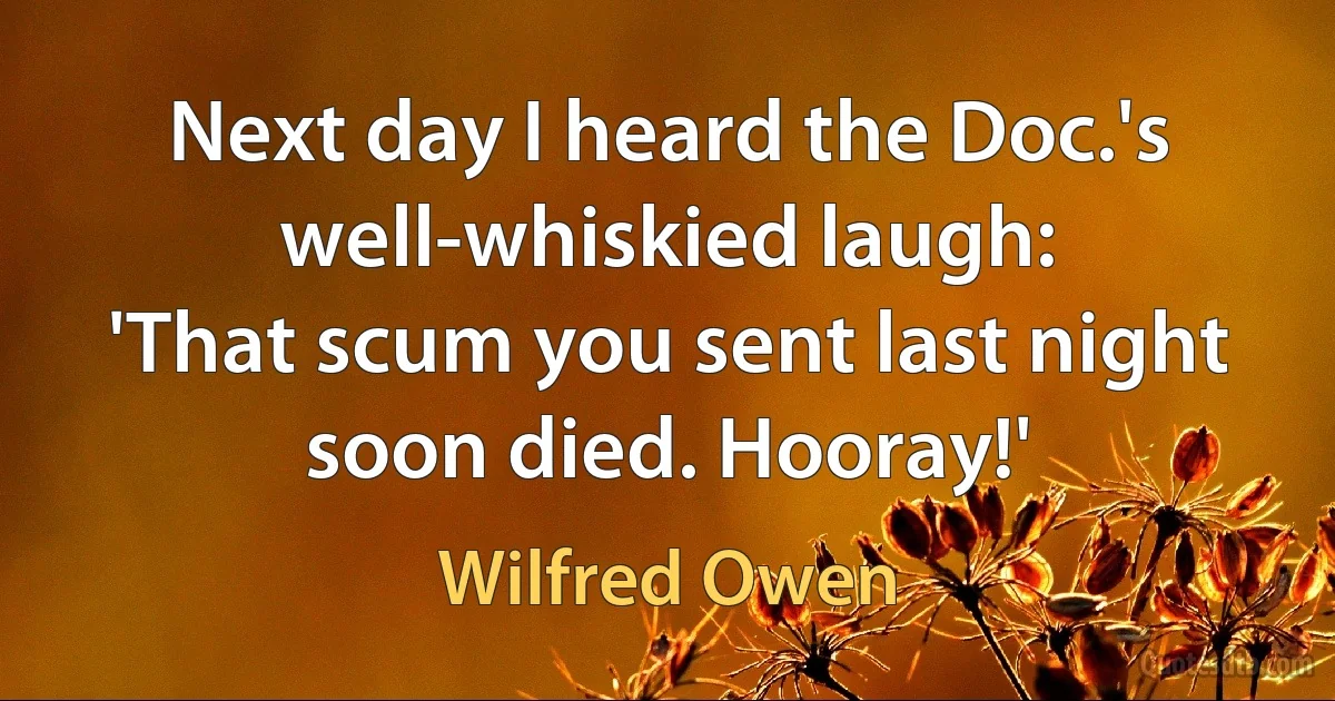 Next day I heard the Doc.'s well-whiskied laugh:
'That scum you sent last night soon died. Hooray!' (Wilfred Owen)