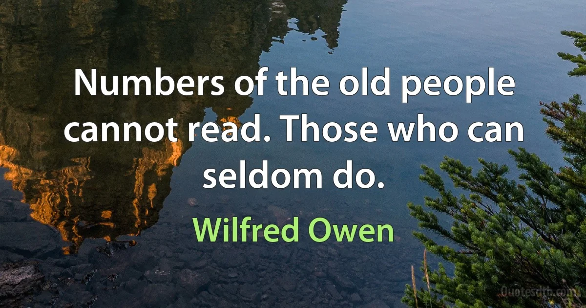 Numbers of the old people cannot read. Those who can seldom do. (Wilfred Owen)