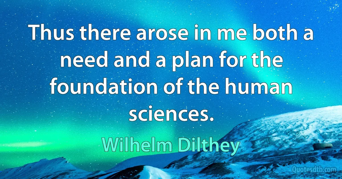 Thus there arose in me both a need and a plan for the foundation of the human sciences. (Wilhelm Dilthey)