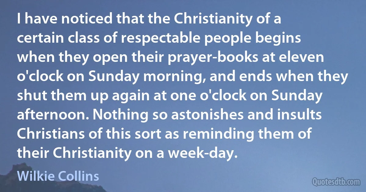 I have noticed that the Christianity of a certain class of respectable people begins when they open their prayer-books at eleven o'clock on Sunday morning, and ends when they shut them up again at one o'clock on Sunday afternoon. Nothing so astonishes and insults Christians of this sort as reminding them of their Christianity on a week-day. (Wilkie Collins)