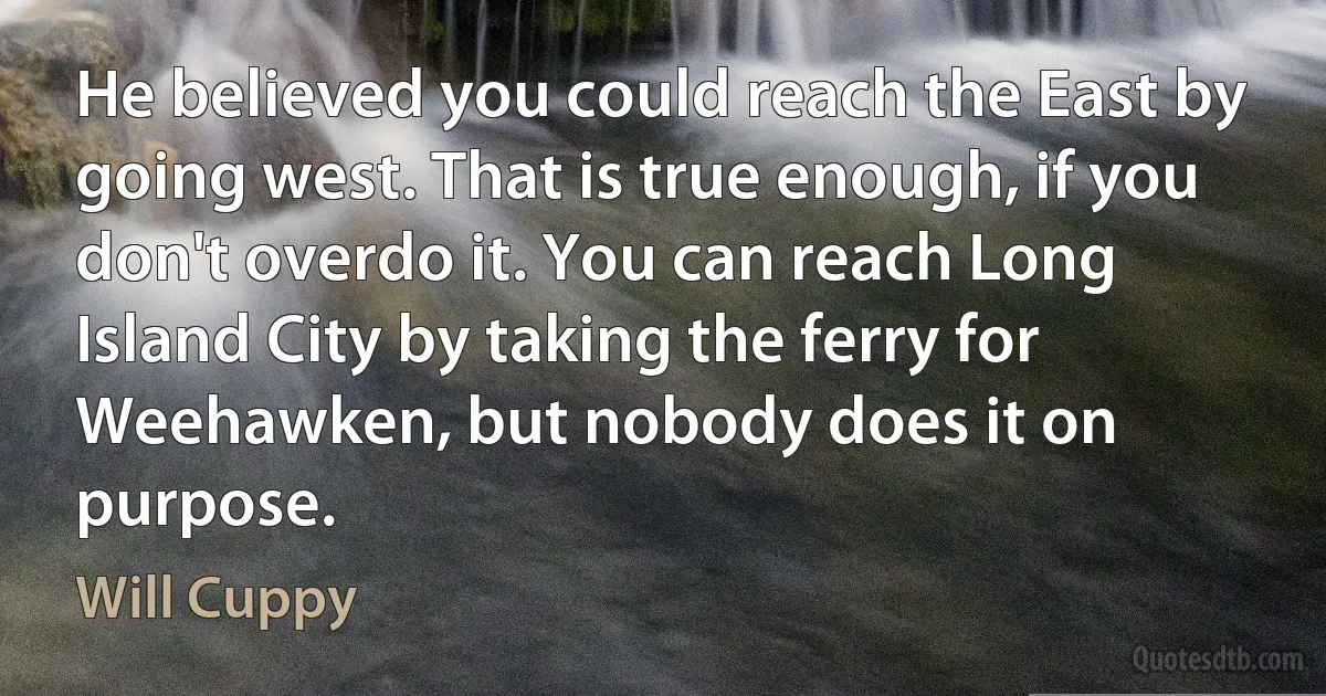 He believed you could reach the East by going west. That is true enough, if you don't overdo it. You can reach Long Island City by taking the ferry for Weehawken, but nobody does it on purpose. (Will Cuppy)