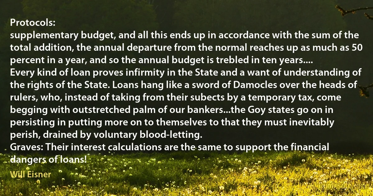 Protocols:
supplementary budget, and all this ends up in accordance with the sum of the total addition, the annual departure from the normal reaches up as much as 50 percent in a year, and so the annual budget is trebled in ten years....
Every kind of loan proves infirmity in the State and a want of understanding of the rights of the State. Loans hang like a sword of Damocles over the heads of rulers, who, instead of taking from their subects by a temporary tax, come begging with outstretched palm of our bankers...the Goy states go on in persisting in putting more on to themselves to that they must inevitably perish, drained by voluntary blood-letting.
Graves: Their interest calculations are the same to support the financial dangers of loans! (Will Eisner)