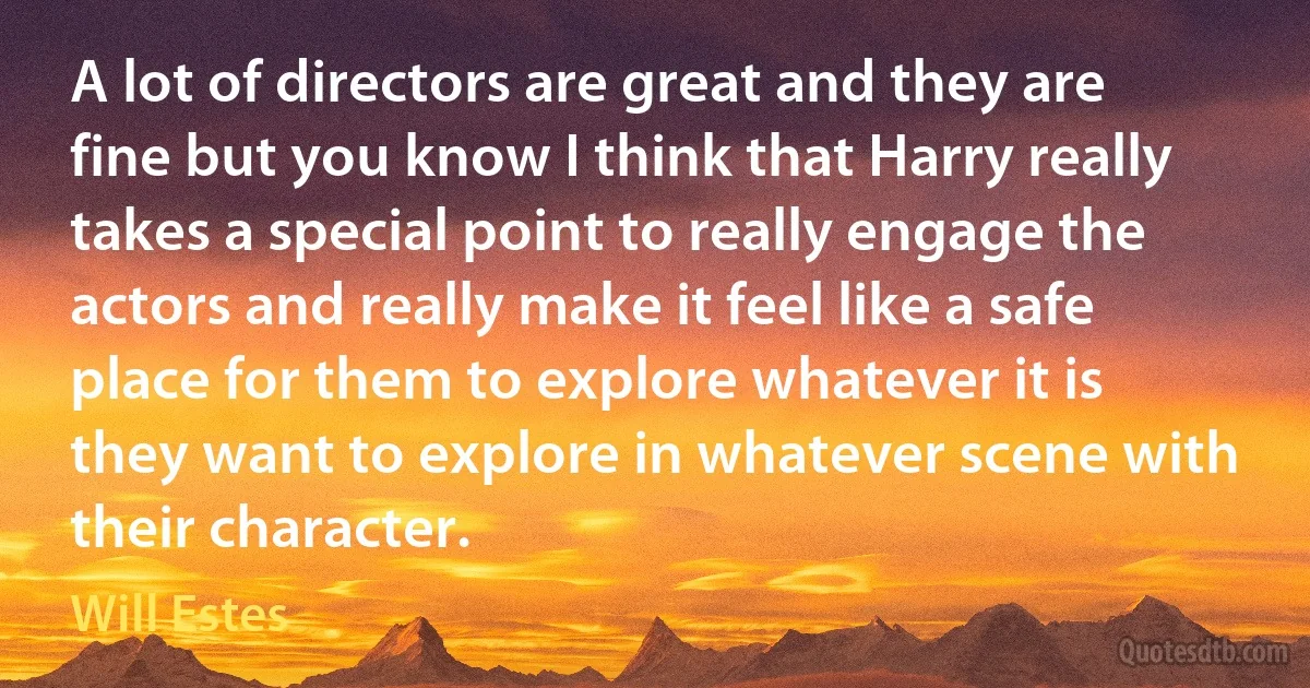 A lot of directors are great and they are fine but you know I think that Harry really takes a special point to really engage the actors and really make it feel like a safe place for them to explore whatever it is they want to explore in whatever scene with their character. (Will Estes)