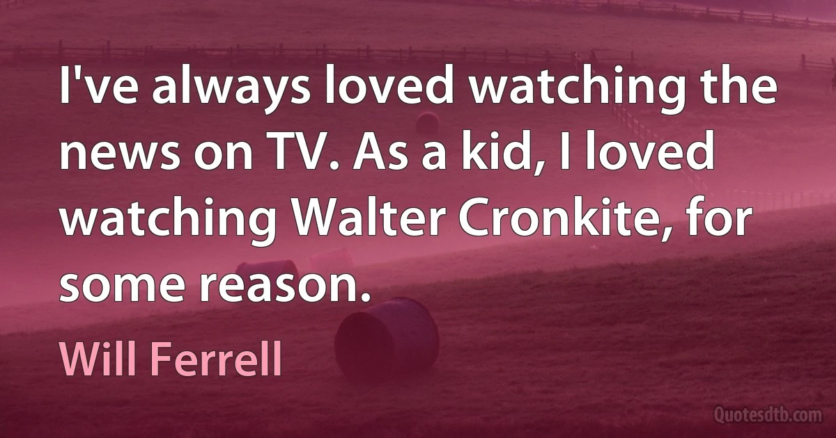 I've always loved watching the news on TV. As a kid, I loved watching Walter Cronkite, for some reason. (Will Ferrell)