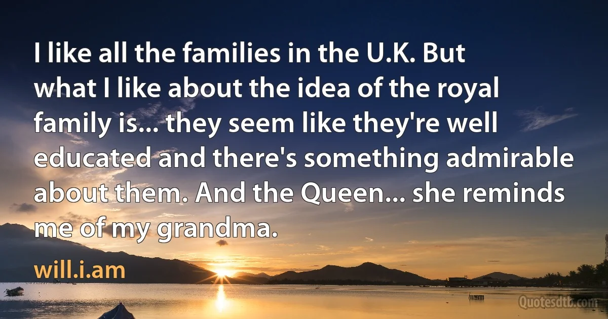 I like all the families in the U.K. But what I like about the idea of the royal family is... they seem like they're well educated and there's something admirable about them. And the Queen... she reminds me of my grandma. (will.i.am)