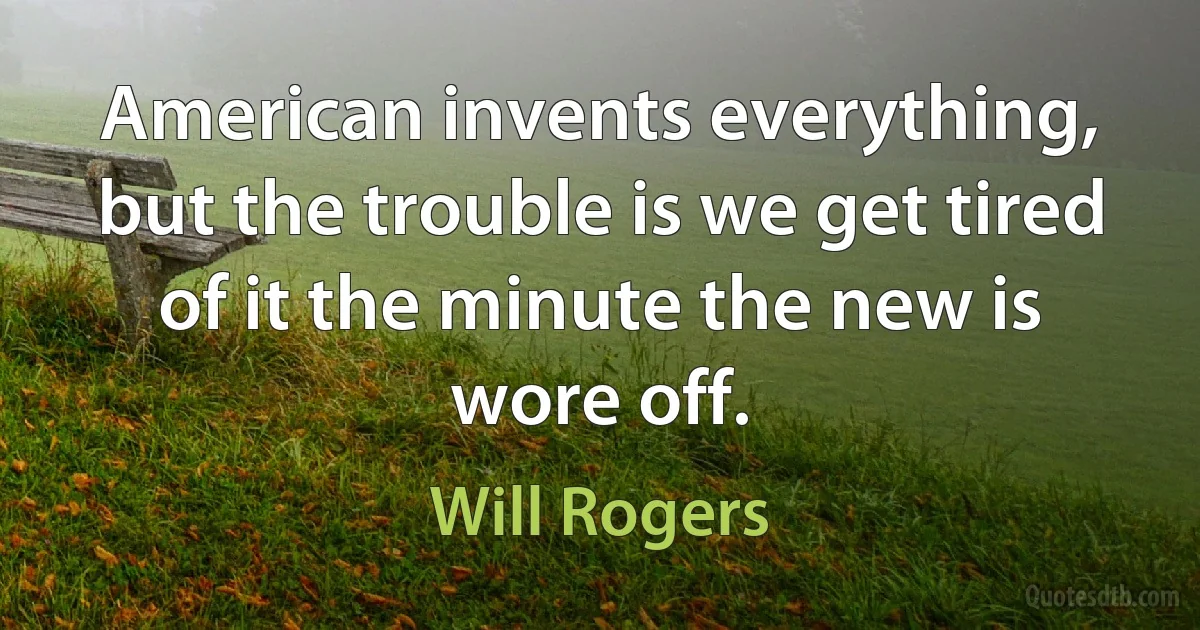 American invents everything, but the trouble is we get tired of it the minute the new is wore off. (Will Rogers)