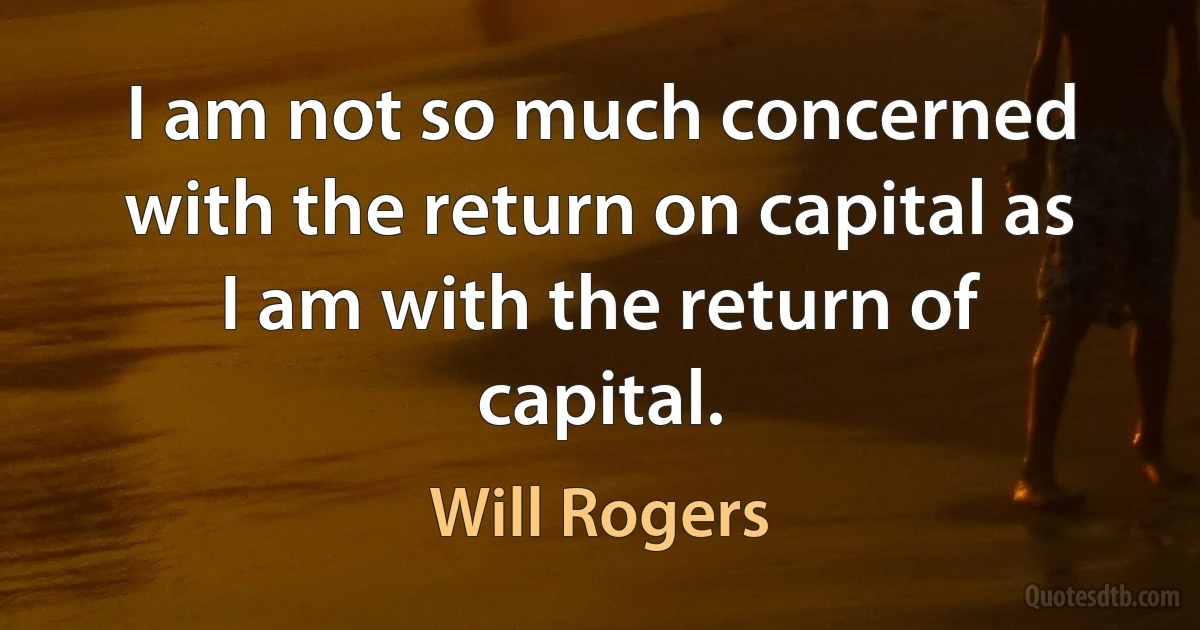 I am not so much concerned with the return on capital as I am with the return of capital. (Will Rogers)