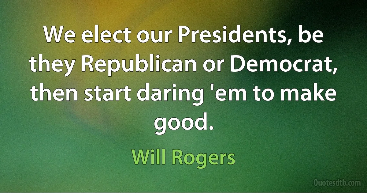 We elect our Presidents, be they Republican or Democrat, then start daring 'em to make good. (Will Rogers)