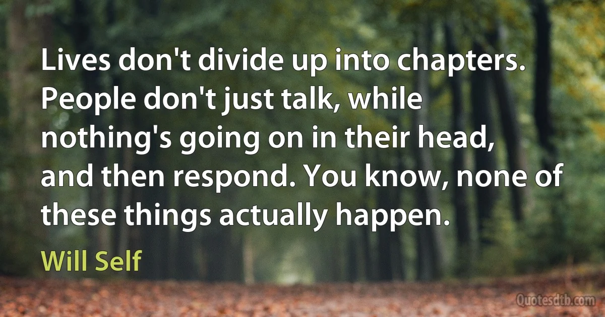 Lives don't divide up into chapters. People don't just talk, while nothing's going on in their head, and then respond. You know, none of these things actually happen. (Will Self)