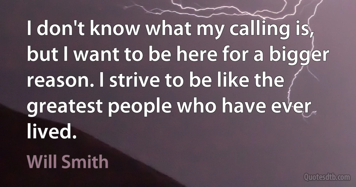 I don't know what my calling is, but I want to be here for a bigger reason. I strive to be like the greatest people who have ever lived. (Will Smith)