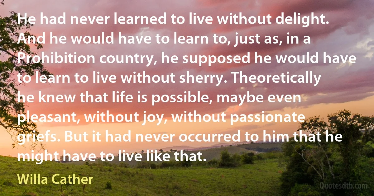 He had never learned to live without delight. And he would have to learn to, just as, in a Prohibition country, he supposed he would have to learn to live without sherry. Theoretically he knew that life is possible, maybe even pleasant, without joy, without passionate griefs. But it had never occurred to him that he might have to live like that. (Willa Cather)