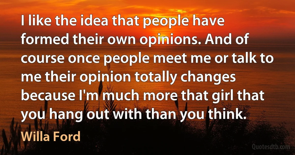 I like the idea that people have formed their own opinions. And of course once people meet me or talk to me their opinion totally changes because I'm much more that girl that you hang out with than you think. (Willa Ford)