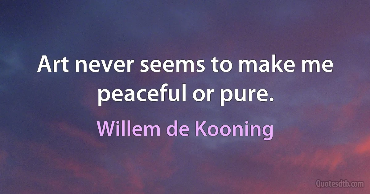 Art never seems to make me peaceful or pure. (Willem de Kooning)