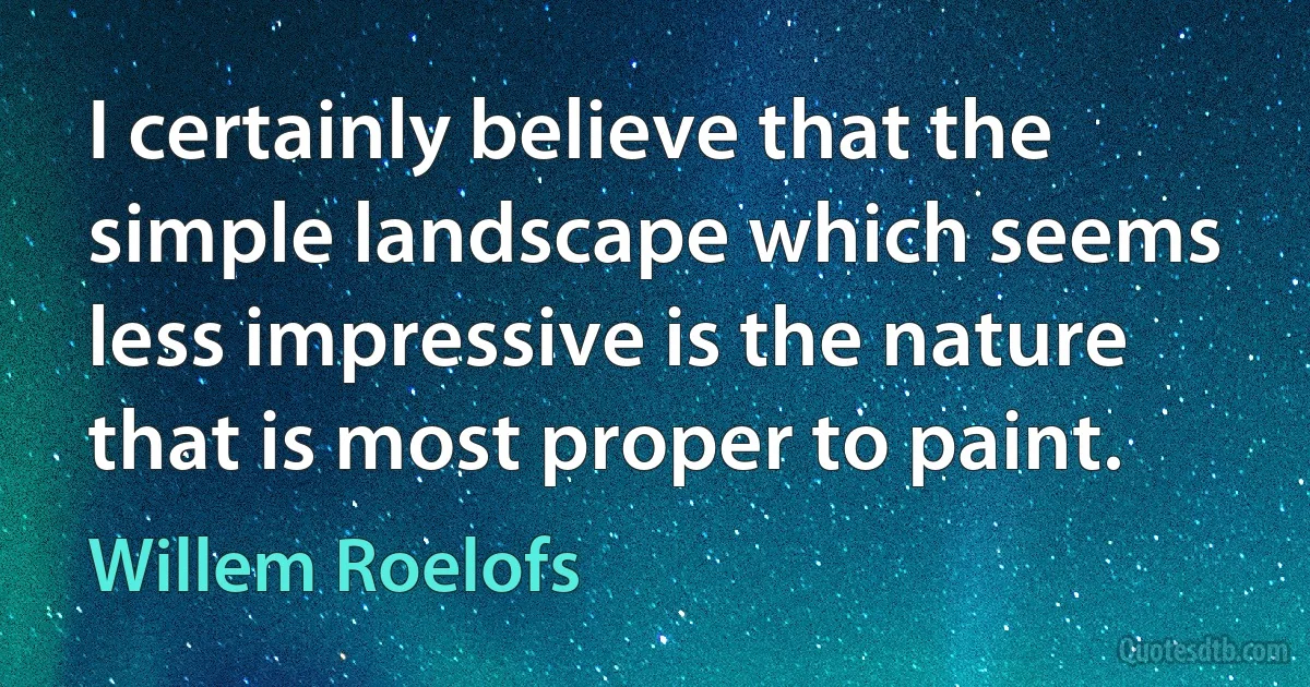 I certainly believe that the simple landscape which seems less impressive is the nature that is most proper to paint. (Willem Roelofs)