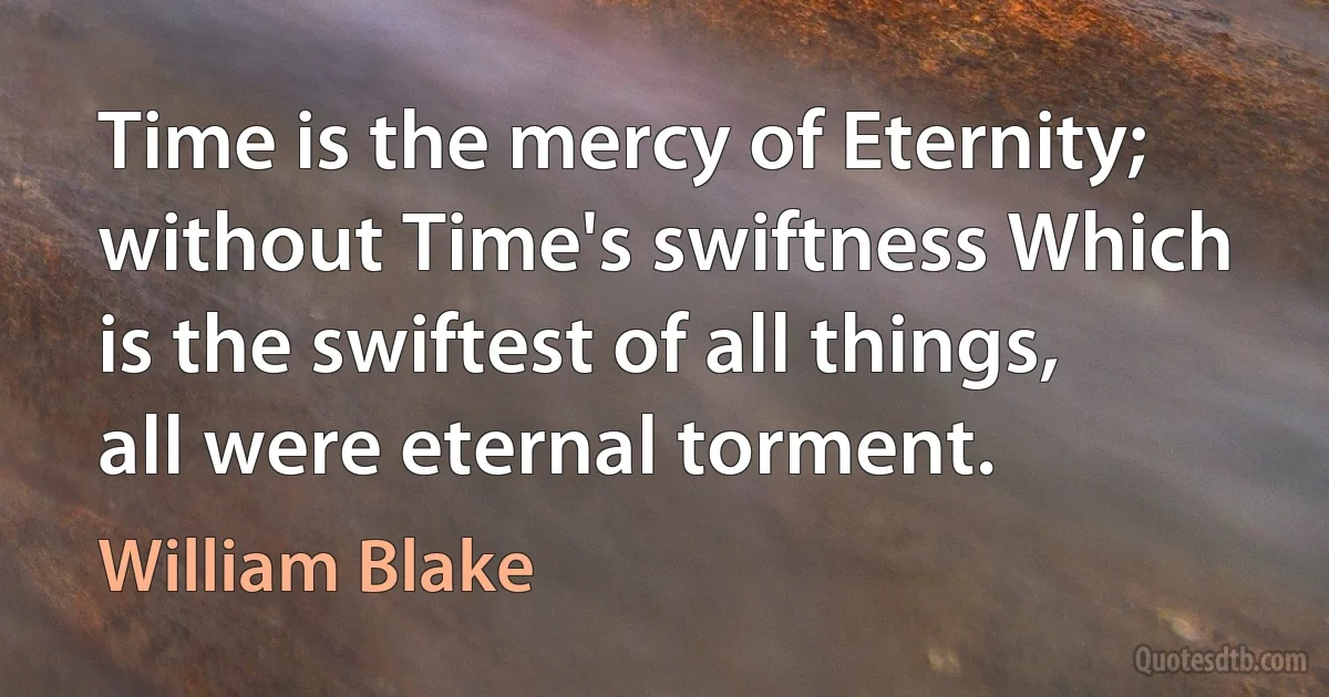 Time is the mercy of Eternity; without Time's swiftness Which is the swiftest of all things, all were eternal torment. (William Blake)