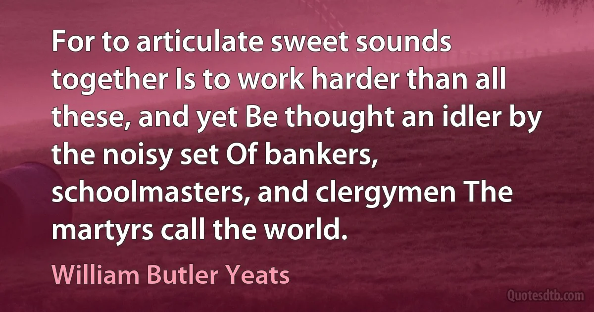 For to articulate sweet sounds together Is to work harder than all these, and yet Be thought an idler by the noisy set Of bankers, schoolmasters, and clergymen The martyrs call the world. (William Butler Yeats)