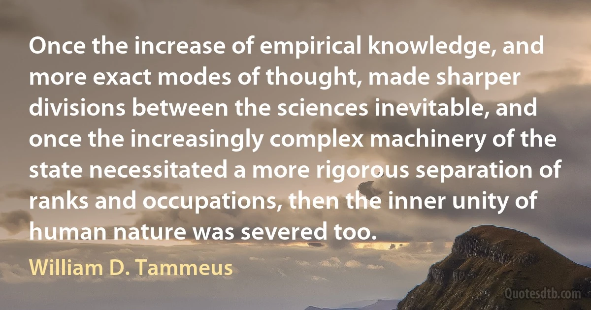 Once the increase of empirical knowledge, and more exact modes of thought, made sharper divisions between the sciences inevitable, and once the increasingly complex machinery of the state necessitated a more rigorous separation of ranks and occupations, then the inner unity of human nature was severed too. (William D. Tammeus)