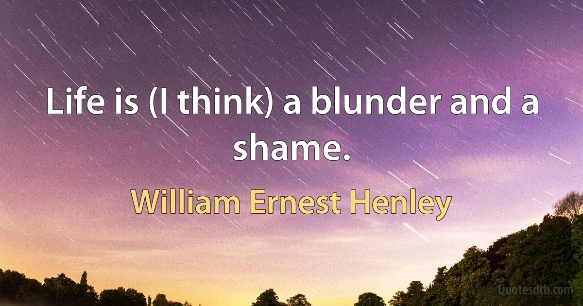 Life is (I think) a blunder and a shame. (William Ernest Henley)