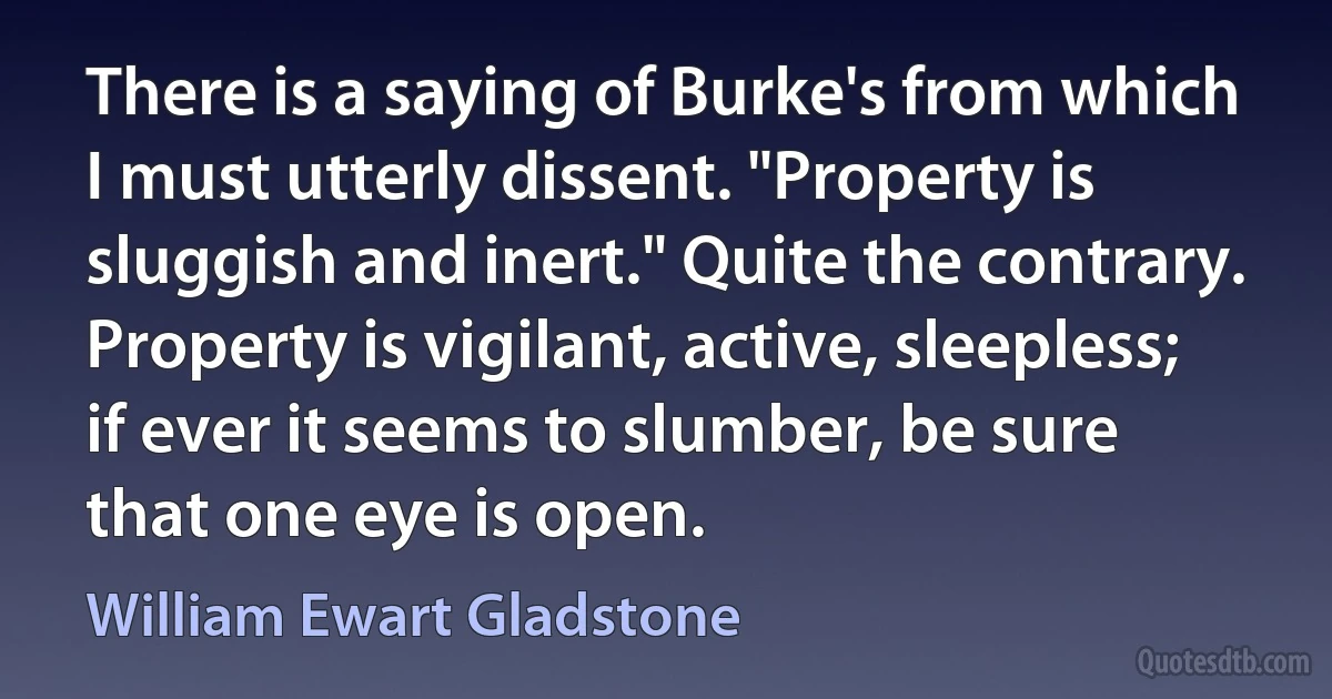 There is a saying of Burke's from which I must utterly dissent. "Property is sluggish and inert." Quite the contrary. Property is vigilant, active, sleepless; if ever it seems to slumber, be sure that one eye is open. (William Ewart Gladstone)