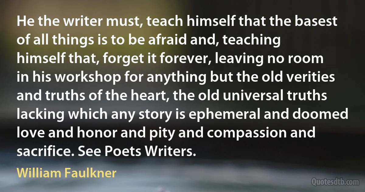 He the writer must, teach himself that the basest of all things is to be afraid and, teaching himself that, forget it forever, leaving no room in his workshop for anything but the old verities and truths of the heart, the old universal truths lacking which any story is ephemeral and doomed love and honor and pity and compassion and sacrifice. See Poets Writers. (William Faulkner)