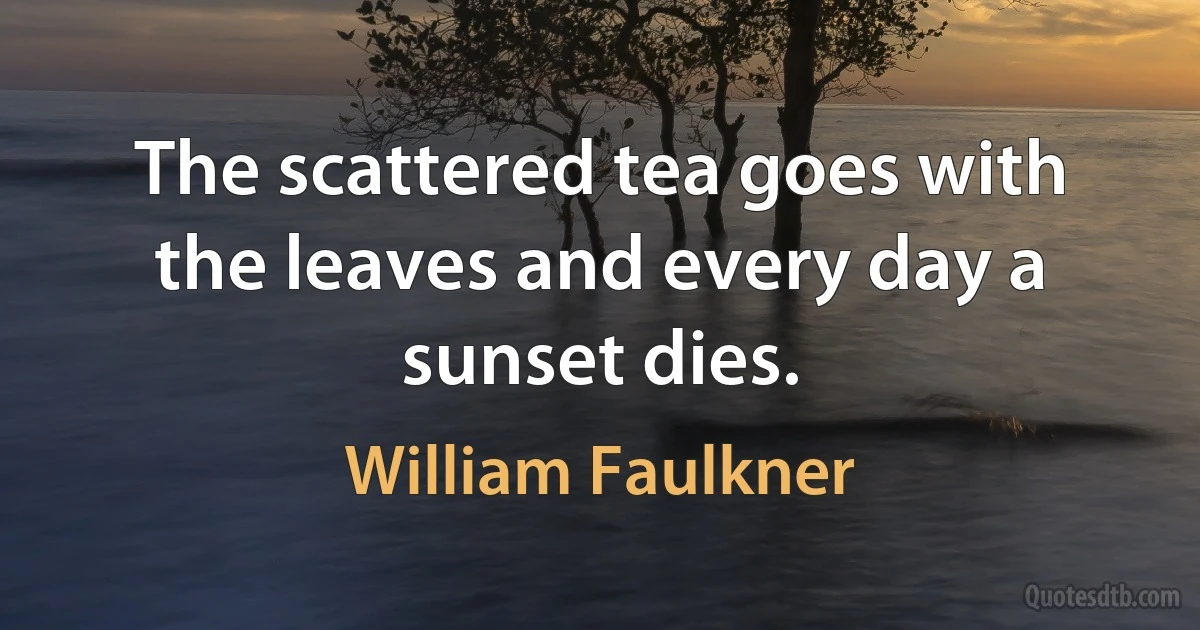 The scattered tea goes with the leaves and every day a sunset dies. (William Faulkner)